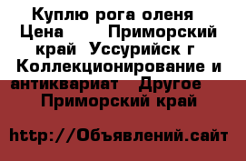 Куплю рога оленя › Цена ­ 1 - Приморский край, Уссурийск г. Коллекционирование и антиквариат » Другое   . Приморский край